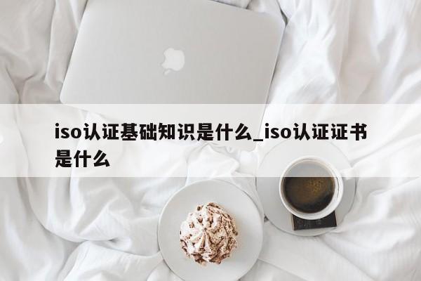 iso认证基础知识是什么_iso认证证书是什么