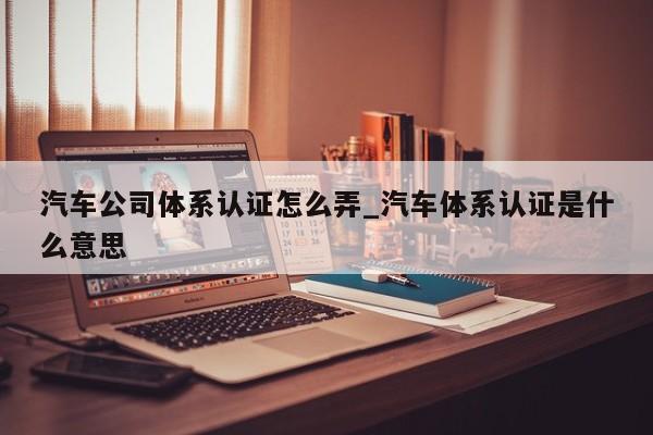 汽车公司体系认证怎么弄_汽车体系认证是什么意思
