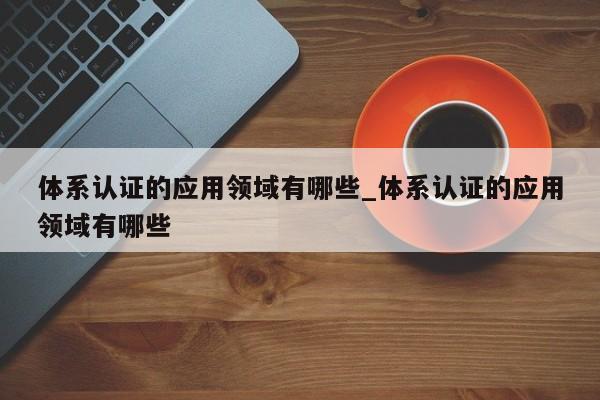 体系认证的应用领域有哪些_体系认证的应用领域有哪些