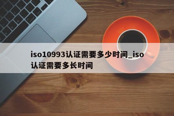 iso10993认证需要多少时间_iso认证需要多长时间
