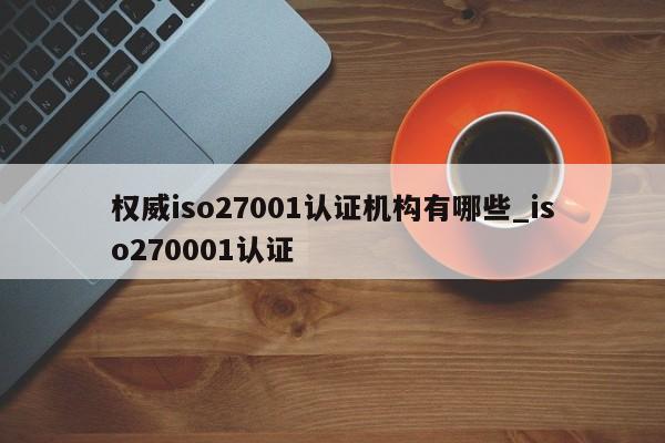 权威iso27001认证机构有哪些_iso270001认证