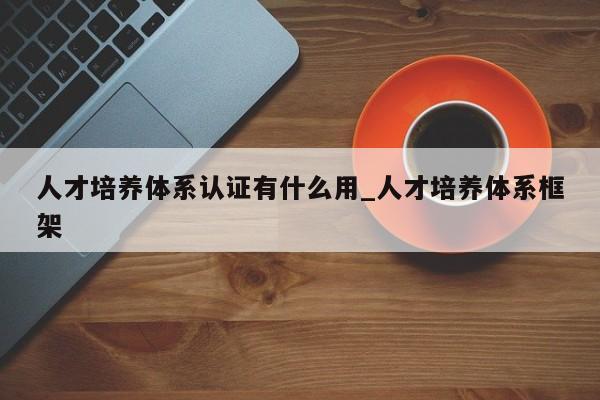 人才培养体系认证有什么用_人才培养体系框架