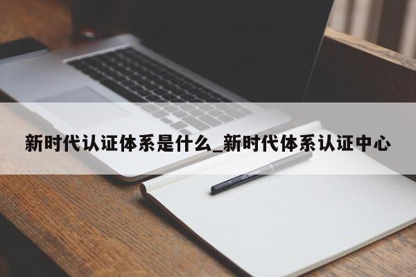 新时代认证体系是什么_新时代体系认证中心
