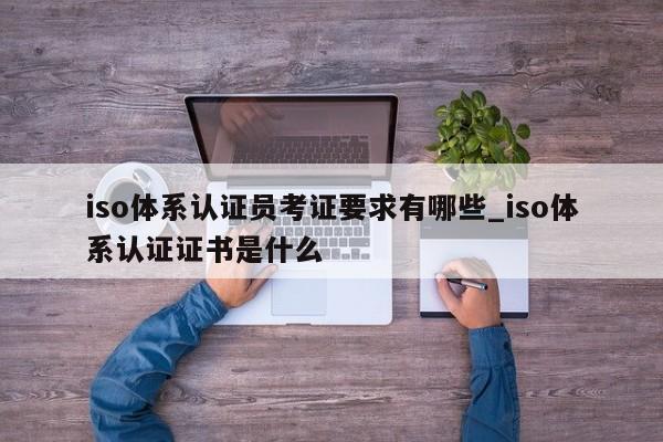 iso体系认证员考证要求有哪些_iso体系认证证书是什么