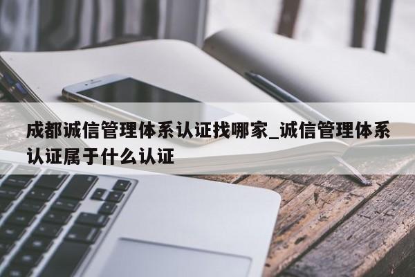 成都诚信管理体系认证找哪家_诚信管理体系认证属于什么认证