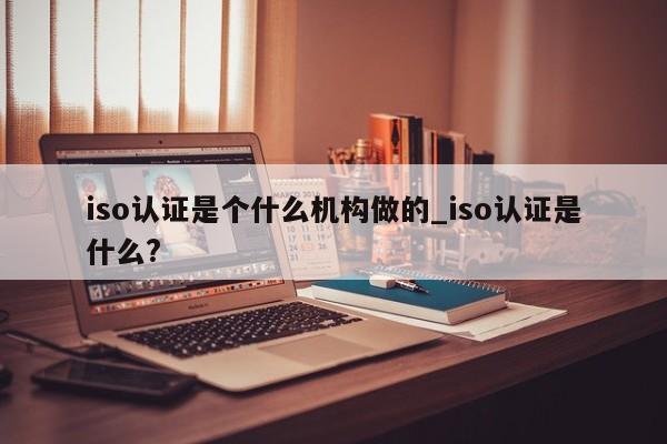 iso认证是个什么机构做的_iso认证是什么?