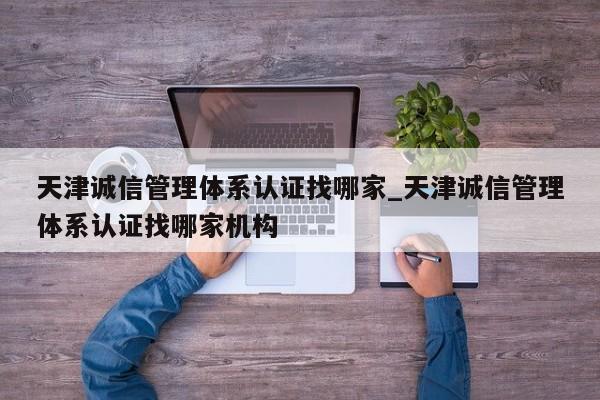 天津诚信管理体系认证找哪家_天津诚信管理体系认证找哪家机构