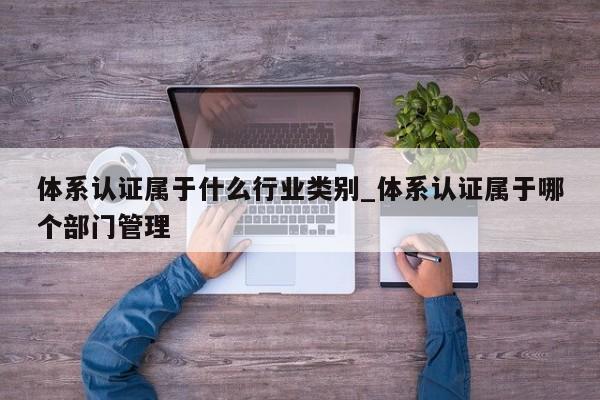 体系认证属于什么行业类别_体系认证属于哪个部门管理