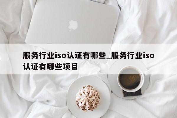 服务行业iso认证有哪些_服务行业iso认证有哪些项目