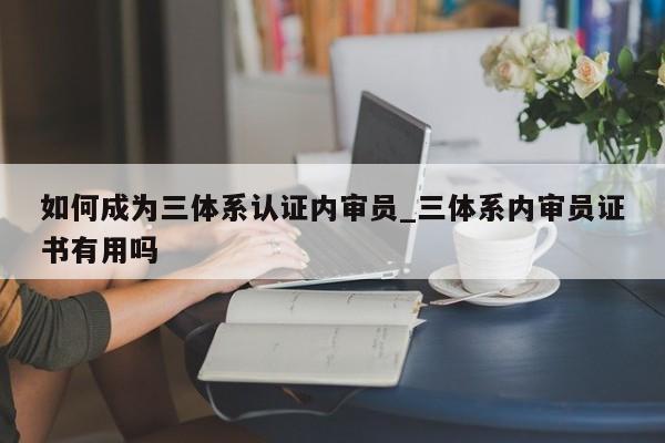 如何成为三体系认证内审员_三体系内审员证书有用吗