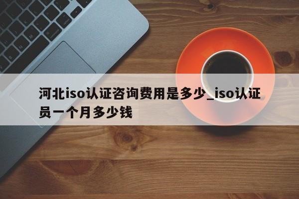 河北iso认证咨询费用是多少_iso认证员一个月多少钱
