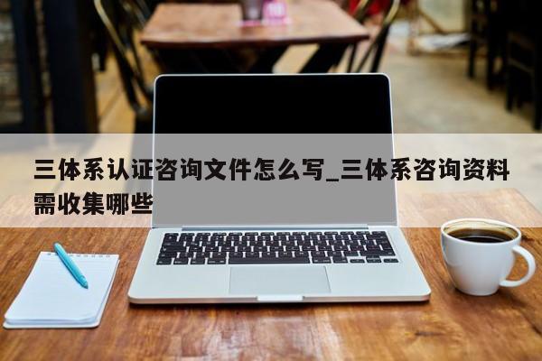 三体系认证咨询文件怎么写_三体系咨询资料需收集哪些