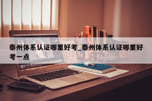 泰州体系认证哪里好考_泰州体系认证哪里好考一点