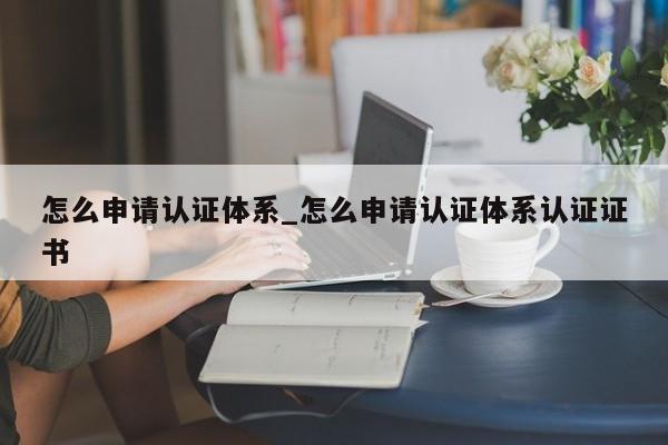 怎么申请认证体系_怎么申请认证体系认证证书