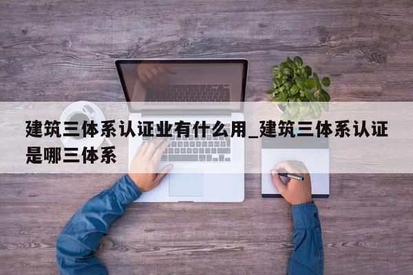 建筑三体系认证业有什么用_建筑三体系认证是哪三体系